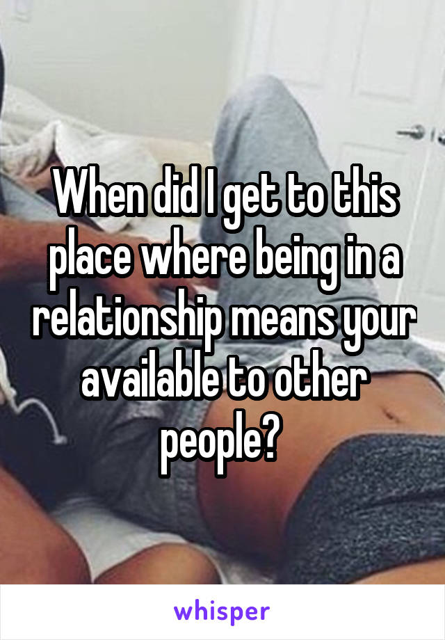 When did I get to this place where being in a relationship means your available to other people? 