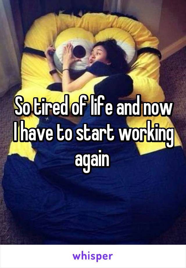 So tired of life and now I have to start working again 