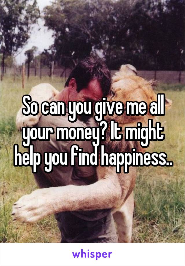 So can you give me all your money? It might help you find happiness..