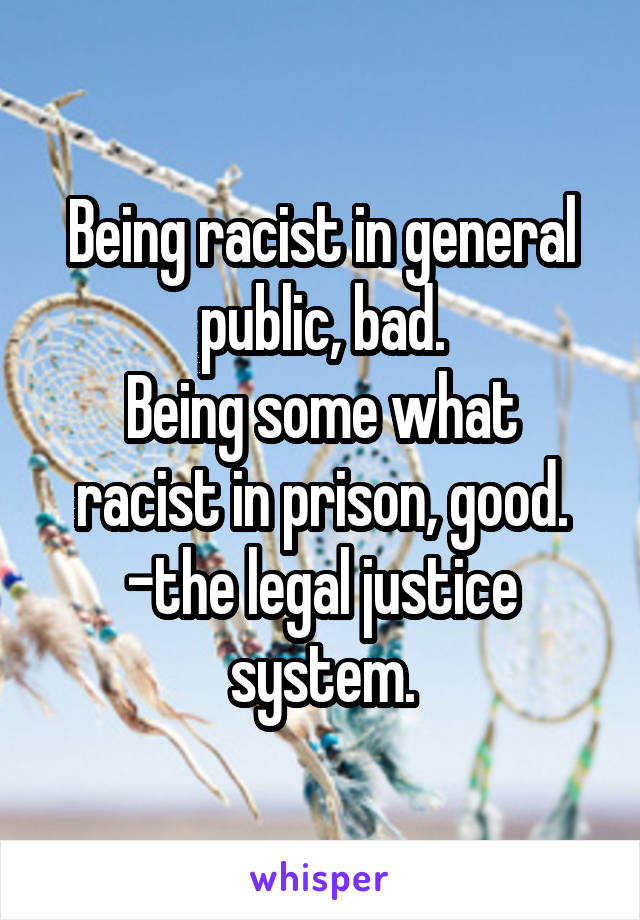 Being racist in general public, bad.
Being some what racist in prison, good.
-the legal justice system.