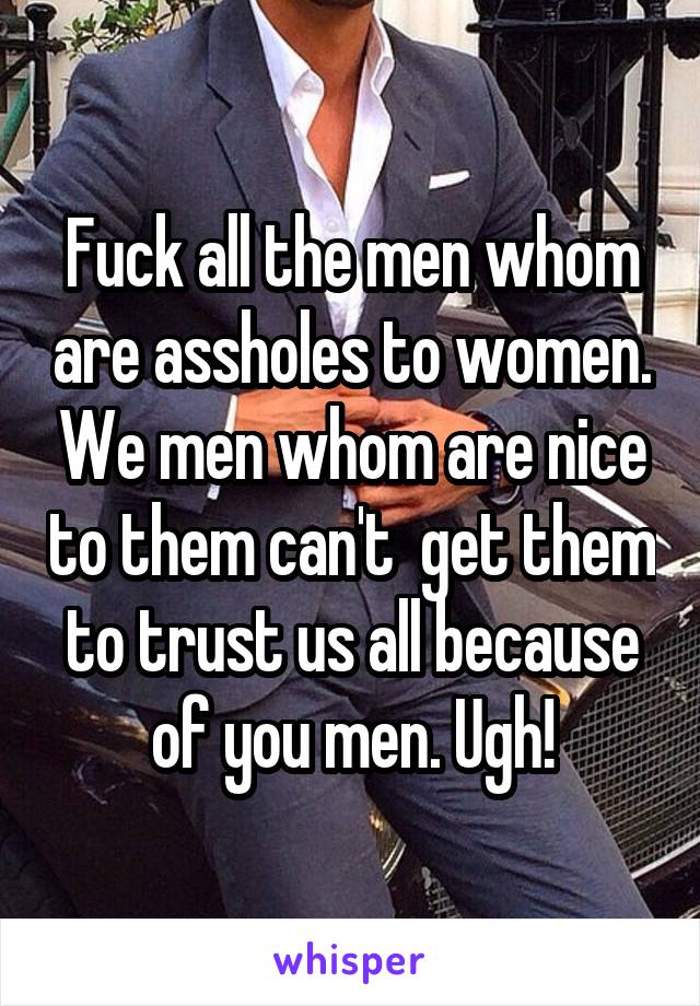 Fuck all the men whom are assholes to women. We men whom are nice to them can't  get them to trust us all because of you men. Ugh!