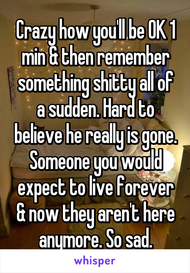 Crazy how you'll be OK 1 min & then remember something shitty all of a sudden. Hard to believe he really is gone. Someone you would expect to live forever & now they aren't here anymore. So sad.