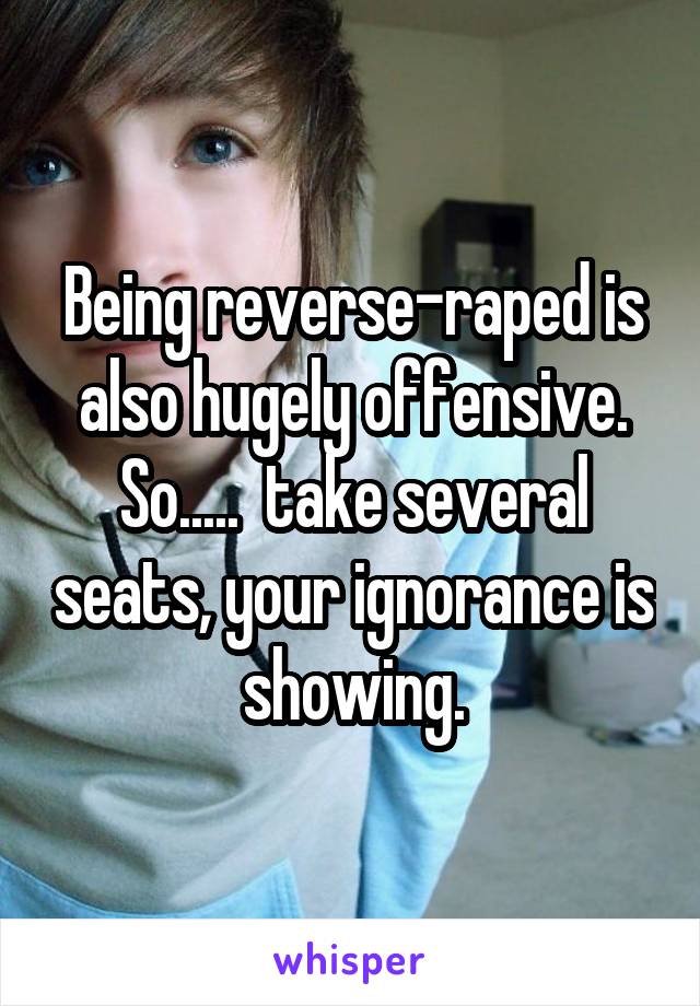 Being reverse-raped is also hugely offensive. So.....  take several seats, your ignorance is showing.