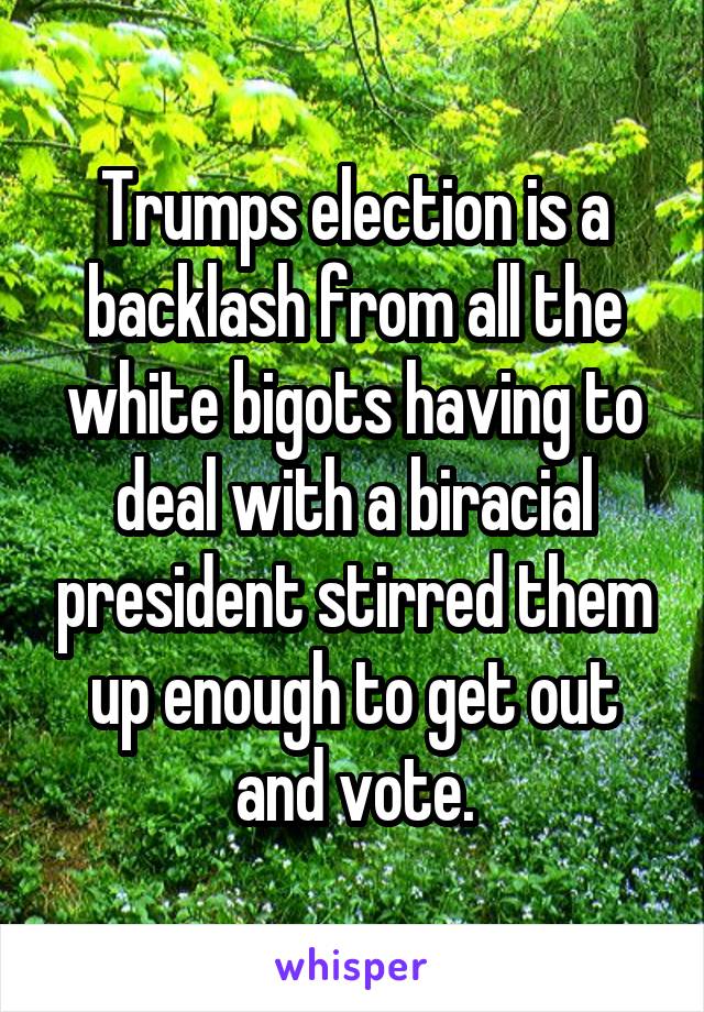 Trumps election is a backlash from all the white bigots having to deal with a biracial president stirred them up enough to get out and vote.