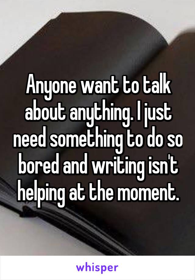 Anyone want to talk about anything. I just need something to do so bored and writing isn't helping at the moment.