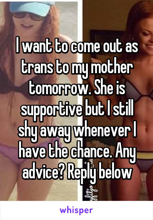 I want to come out as trans to my mother tomorrow. She is supportive but I still shy away whenever I have the chance. Any advice? Reply below