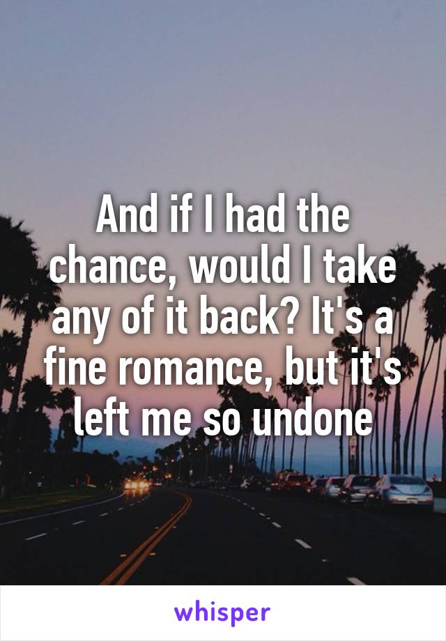 And if I had the chance, would I take any of it back? It's a fine romance, but it's left me so undone