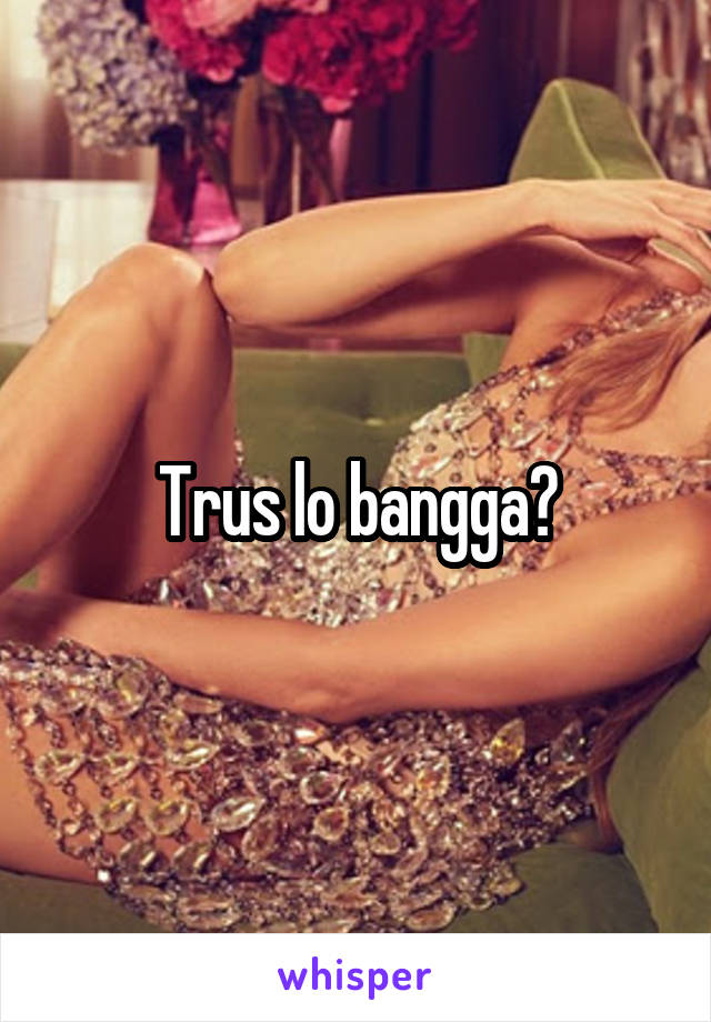 Trus lo bangga?