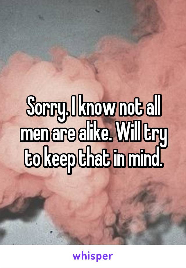 Sorry. I know not all men are alike. Will try to keep that in mind.