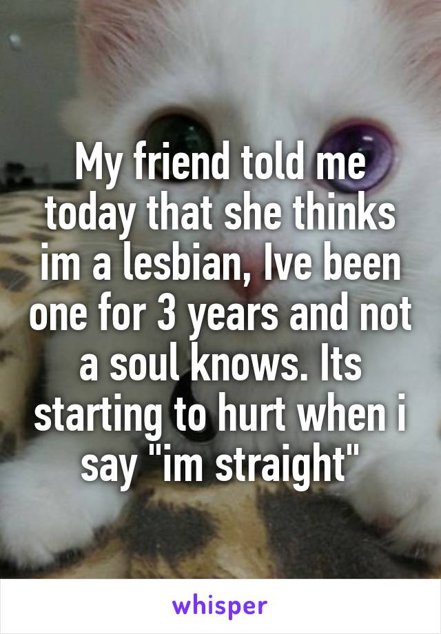 My friend told me today that she thinks im a lesbian, Ive been one for 3 years and not a soul knows. Its starting to hurt when i say "im straight"