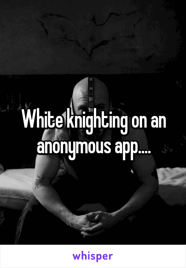 White knighting on an anonymous app....