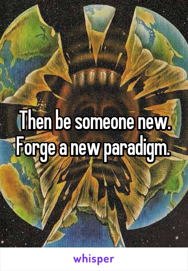 Then be someone new. Forge a new paradigm. 