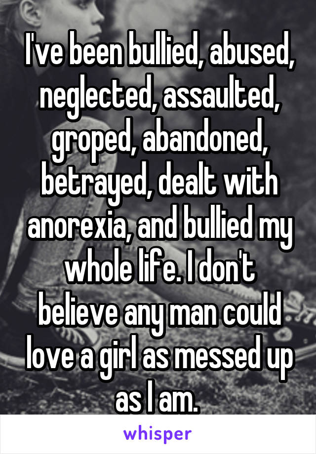 I've been bullied, abused, neglected, assaulted, groped, abandoned, betrayed, dealt with anorexia, and bullied my whole life. I don't believe any man could love a girl as messed up as I am. 