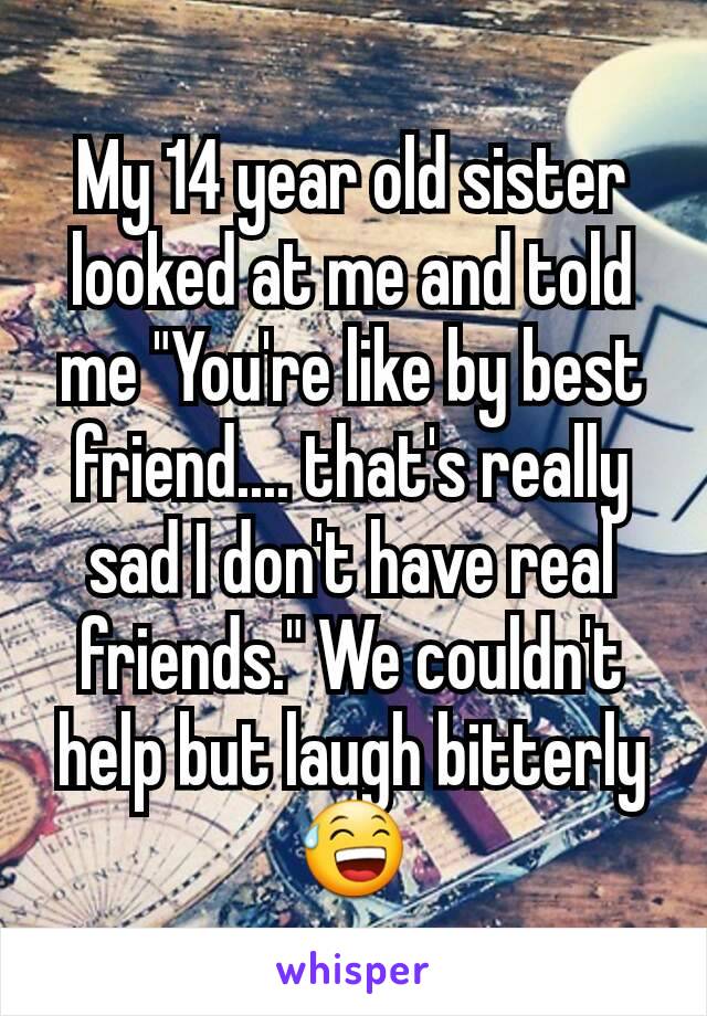 My 14 year old sister looked at me and told me "You're like by best friend.... that's really sad I don't have real friends." We couldn't help but laugh bitterly😅