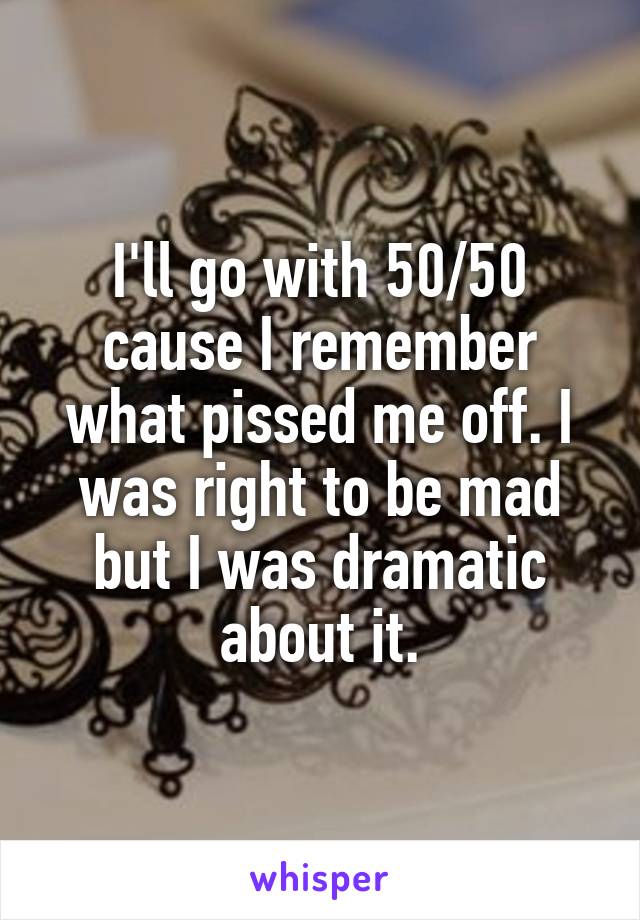 I'll go with 50/50 cause I remember what pissed me off. I was right to be mad but I was dramatic about it.