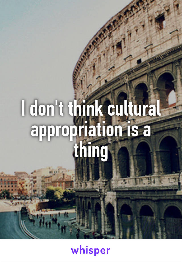 I don't think cultural appropriation is a thing