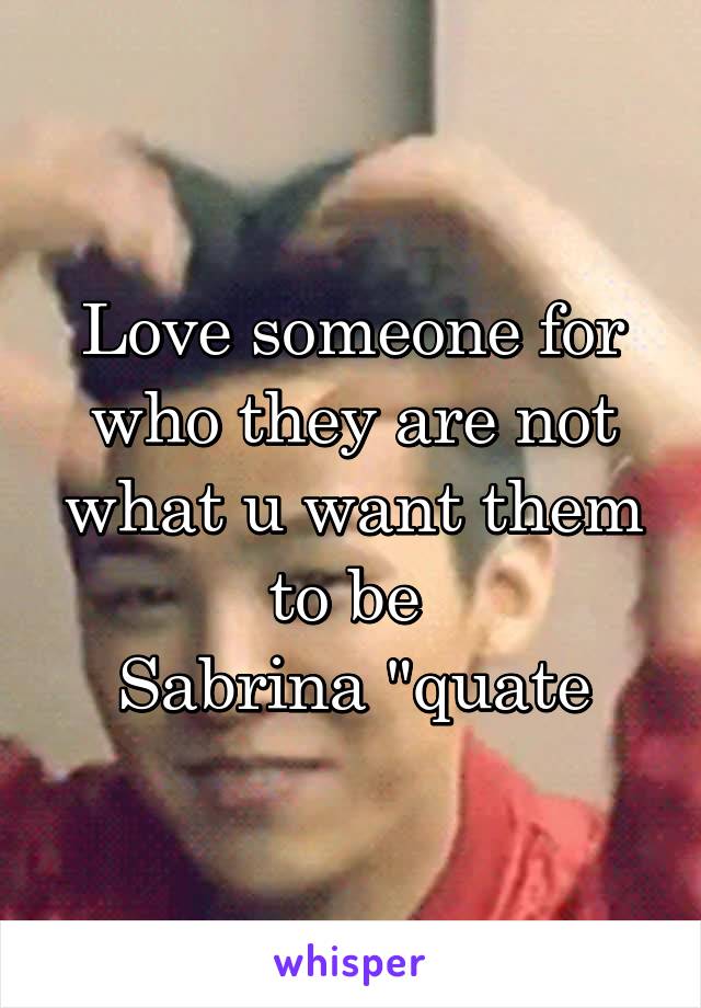 Love someone for who they are not what u want them to be 
Sabrina "quate