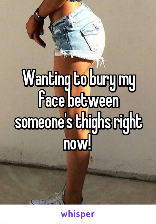 Wanting to bury my face between someone's thighs right now! 