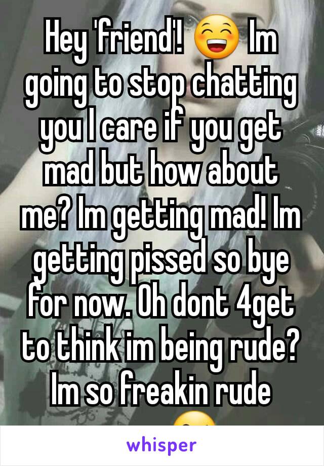 Hey 'friend'! 😁 Im going to stop chatting you I care if you get mad but how about me? Im getting mad! Im getting pissed so bye for now. Oh dont 4get to think im being rude? Im so freakin rude sorry😘