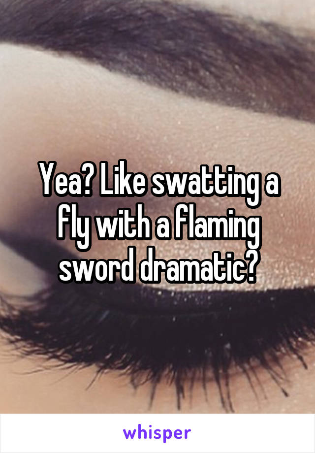 Yea? Like swatting a fly with a flaming sword dramatic?