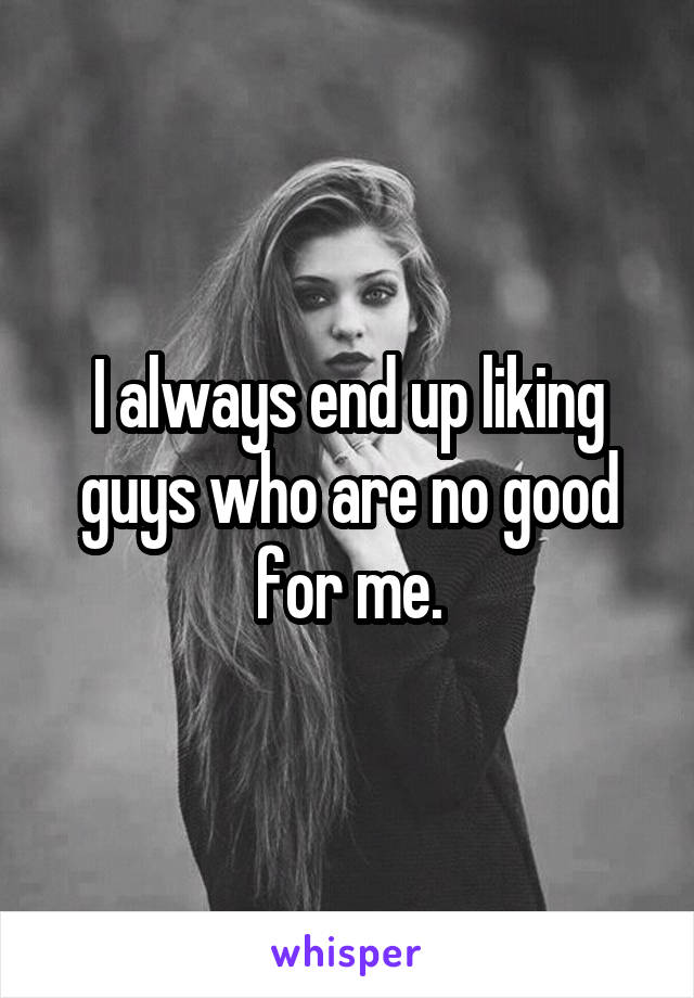 I always end up liking guys who are no good for me.