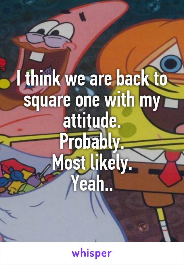 I think we are back to square one with my attitude.
Probably.
Most likely.
Yeah..