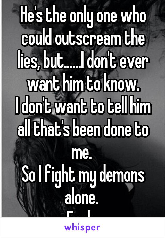 He's the only one who could outscream the lies, but......I don't ever want him to know.
I don't want to tell him all that's been done to me. 
So I fight my demons alone. 
Fuck. 