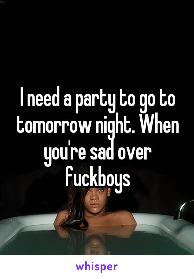 I need a party to go to tomorrow night. When you're sad over fuckboys