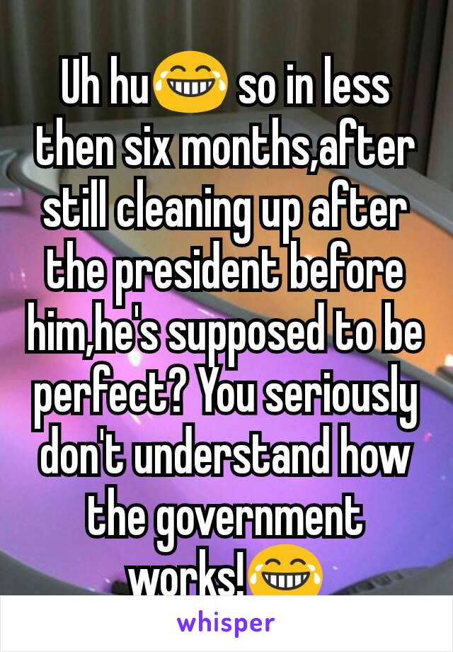 Uh hu😂 so in less then six months,after still cleaning up after the president before him,he's supposed to be perfect? You seriously don't understand how the government works!😂