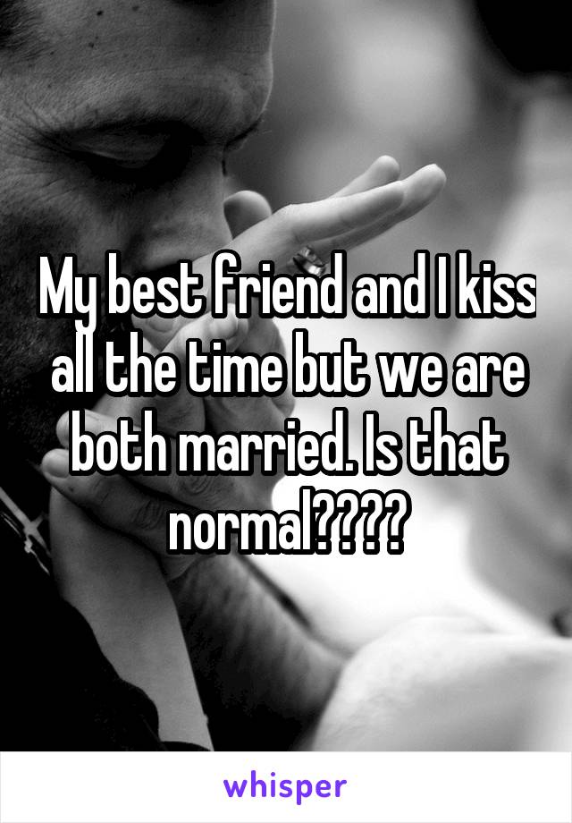 My best friend and I kiss all the time but we are both married. Is that normal????