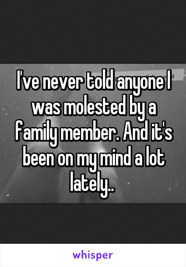 I've never told anyone I was molested by a family member. And it's been on my mind a lot lately.. 