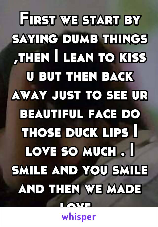 First we start by saying dumb things ,then I lean to kiss u but then back away just to see ur beautiful face do those duck lips I love so much . I smile and you smile and then we made love. 