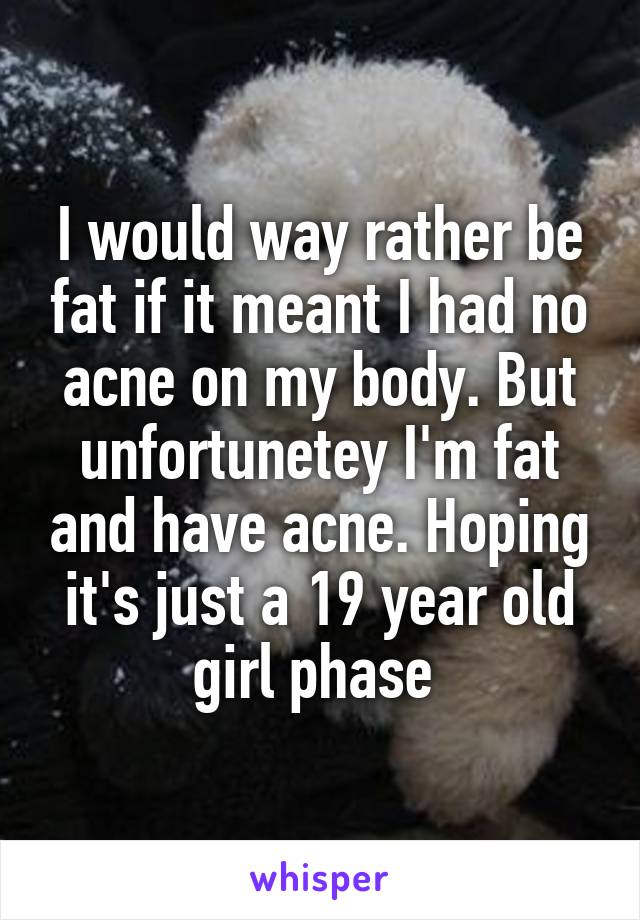 I would way rather be fat if it meant I had no acne on my body. But unfortunetey I'm fat and have acne. Hoping it's just a 19 year old girl phase 