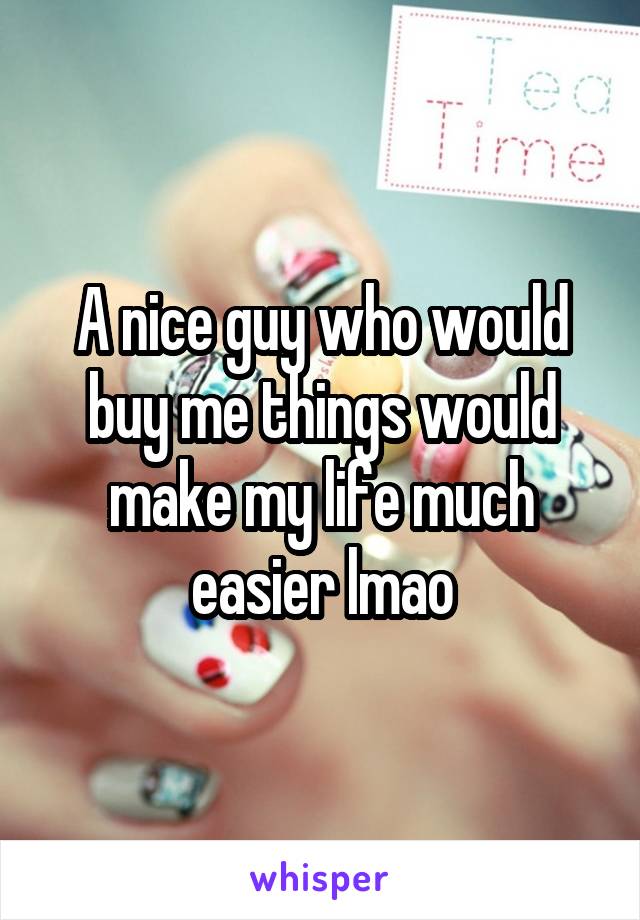 A nice guy who would buy me things would make my life much easier lmao