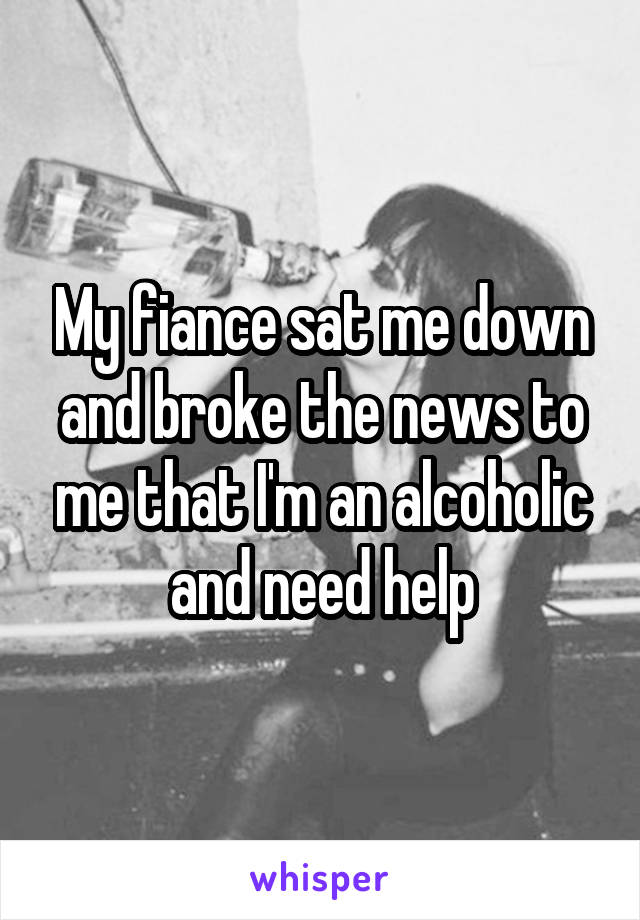 My fiance sat me down and broke the news to me that I'm an alcoholic and need help