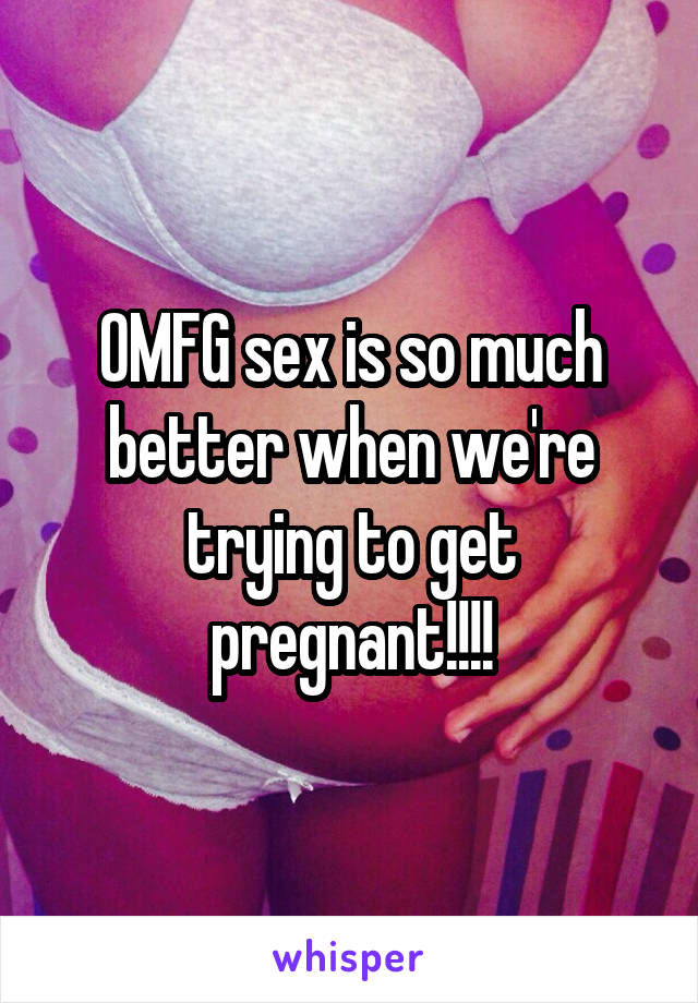 OMFG sex is so much better when we're trying to get pregnant!!!!