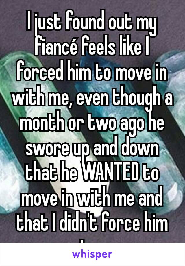 I just found out my fiancé feels like I forced him to move in with me, even though a month or two ago he swore up and down that he WANTED to move in with me and that I didn't force him to. 