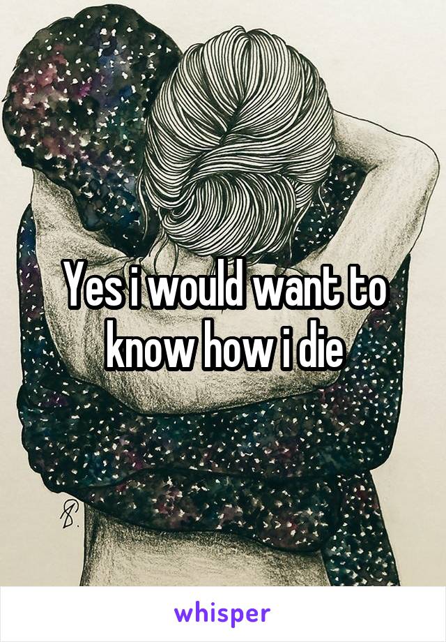 Yes i would want to know how i die