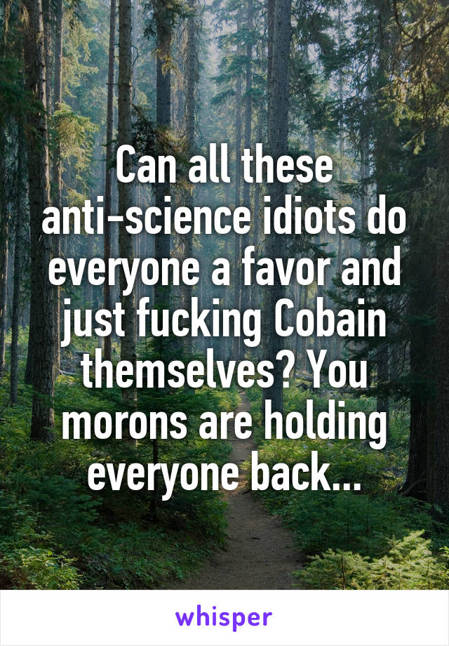 Can all these anti-science idiots do everyone a favor and just fucking Cobain themselves? You morons are holding everyone back...