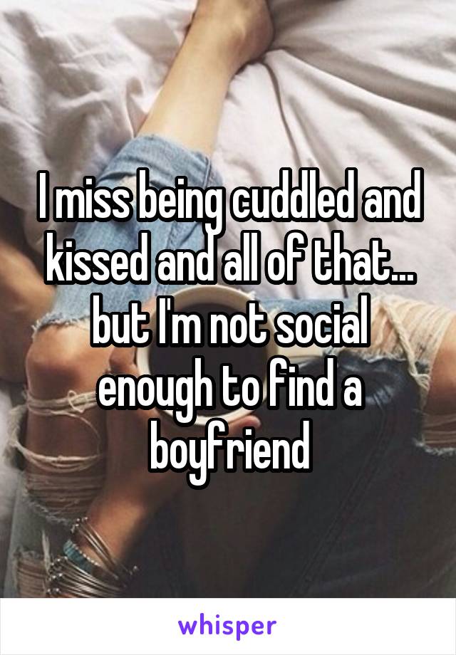 I miss being cuddled and kissed and all of that... but I'm not social enough to find a boyfriend