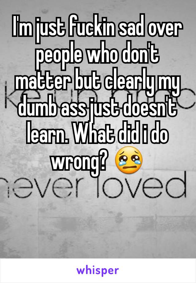 I'm just fuckin sad over people who don't matter but clearly my dumb ass just doesn't learn. What did i do wrong? 😢