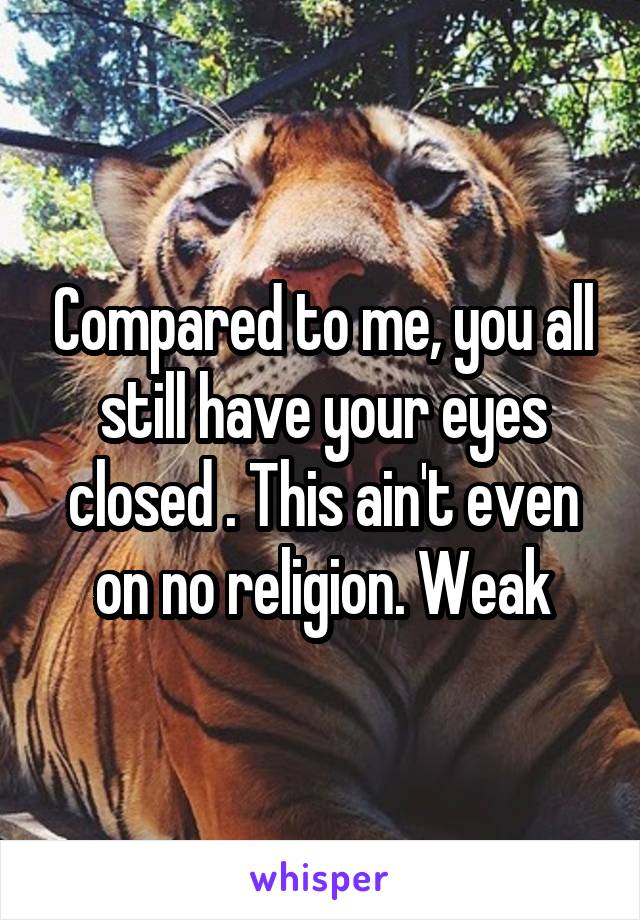 Compared to me, you all still have your eyes closed . This ain't even on no religion. Weak