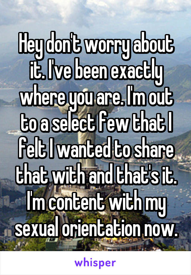 Hey don't worry about it. I've been exactly where you are. I'm out to a select few that I felt I wanted to share that with and that's it. I'm content with my sexual orientation now.