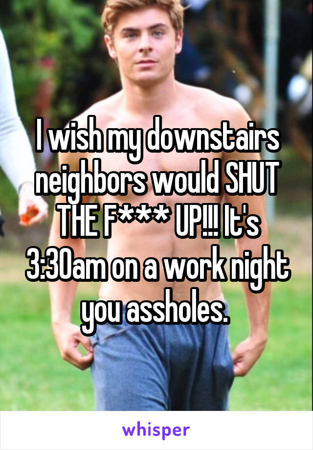 I wish my downstairs neighbors would SHUT THE F*** UP!!! It's 3:30am on a work night you assholes. 