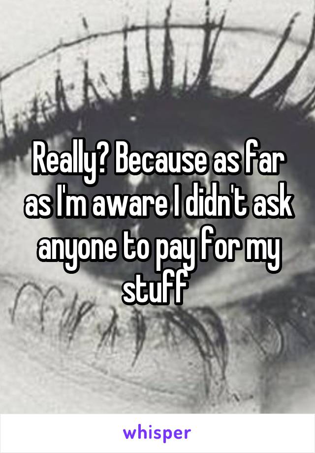 Really? Because as far as I'm aware I didn't ask anyone to pay for my stuff 