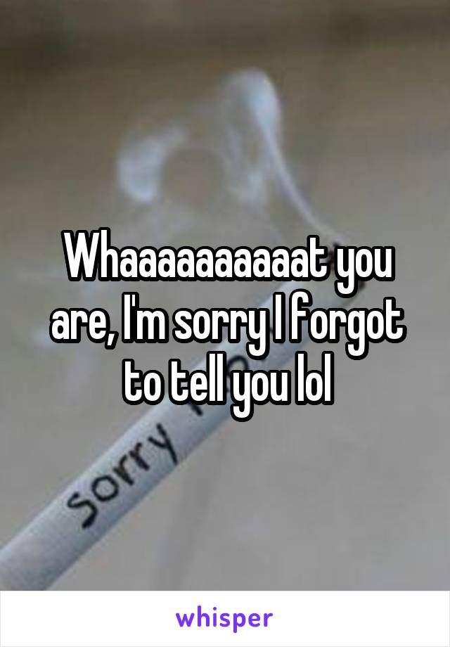 Whaaaaaaaaaat you are, I'm sorry I forgot to tell you lol