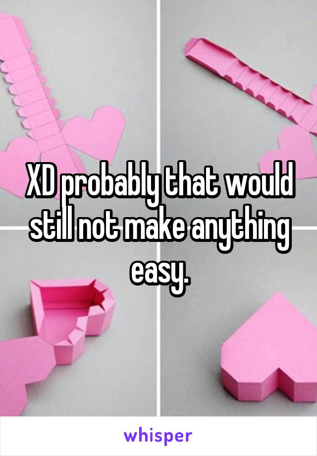 XD probably that would still not make anything easy.