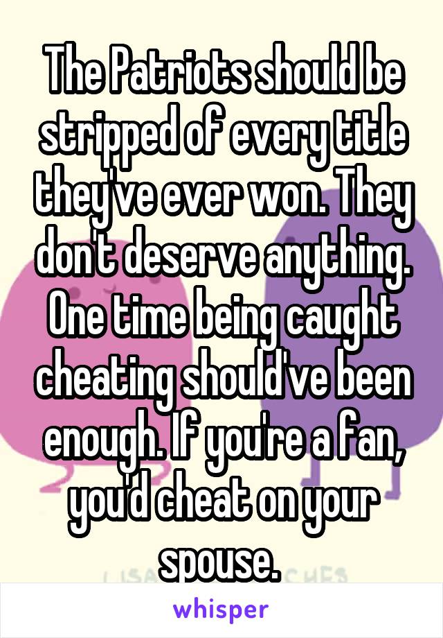 The Patriots should be stripped of every title they've ever won. They don't deserve anything. One time being caught cheating should've been enough. If you're a fan, you'd cheat on your spouse. 