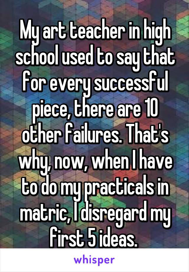 My art teacher in high school used to say that for every successful piece, there are 10 other failures. That's why, now, when I have to do my practicals in matric, I disregard my first 5 ideas. 