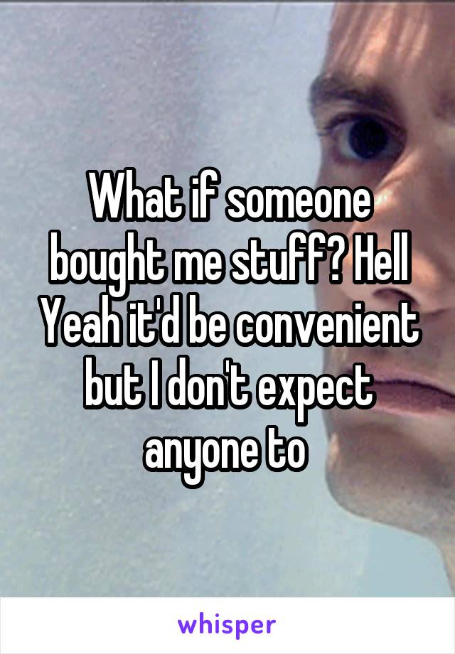 What if someone bought me stuff? Hell Yeah it'd be convenient but I don't expect anyone to 